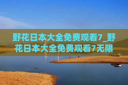 野花日本大全免费观看7_野花日本大全免费观看7无限制版优势