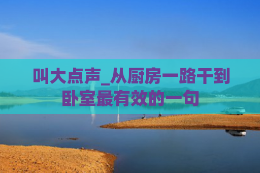 叫大点声_从厨房一路干到卧室最有效的一句