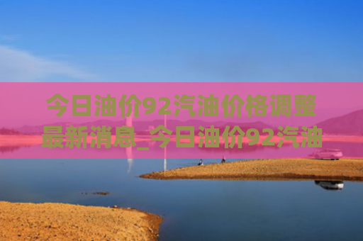 今日油价92汽油价格调整最新消息_今日油价92汽油价格调整最新消息贵州